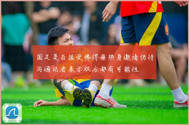 国足是否接受佛得角热身邀请仍待沟通记者表示双方都有可能性