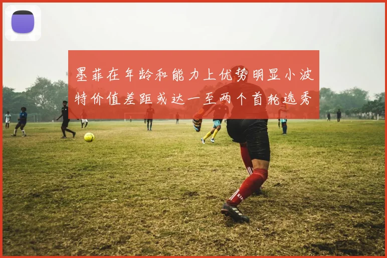 墨菲在年龄和能力上优势明显小波特价值差距或达一至两个首轮选秀权