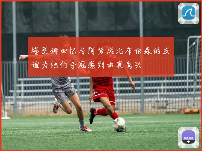 塔图姆回忆与阿努诺比布伦森的友谊为他们夺冠感到由衷高兴