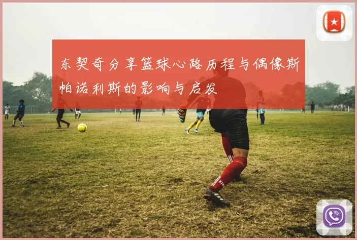 东契奇分享篮球心路历程与偶像斯帕诺利斯的影响与启发