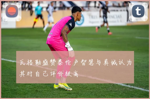 瓦格勒盛赞泰伦卢智慧与真诚认为其对自己评价极高