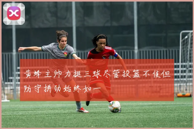 黄蜂主帅力挺三球尽管投篮不佳但防守拼劲始终如一