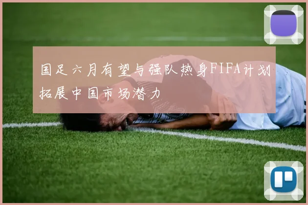 国足六月有望与强队热身FIFA计划拓展中国市场潜力