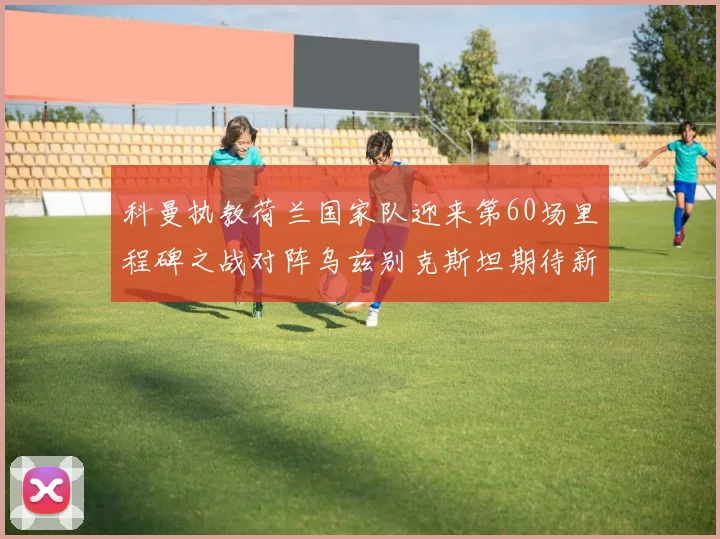 科曼执教荷兰国家队迎来第60场里程碑之战对阵乌兹别克斯坦期待新突破