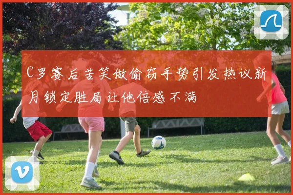 C罗赛后苦笑做偷窃手势引发热议新月锁定胜局让他倍感不满