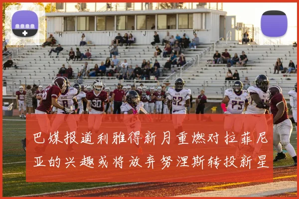 巴媒报道利雅得新月重燃对拉菲尼亚的兴趣或将放弃努涅斯转投新星