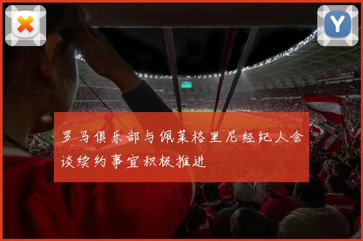 罗马俱乐部与佩莱格里尼经纪人会谈续约事宜积极推进