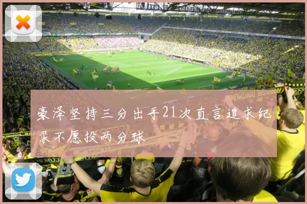 豪泽坚持三分出手21次直言追求纪录不愿投两分球
