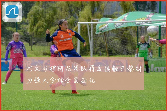 尤文与穆阿尼团队再度接触巴黎财力强大令转会复杂化