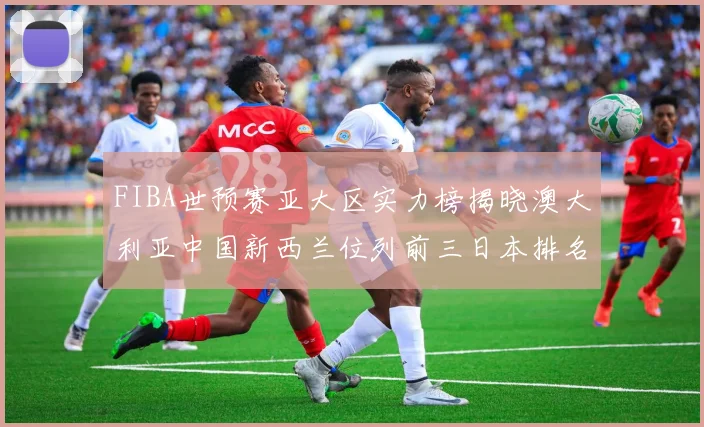 FIBA世预赛亚大区实力榜揭晓澳大利亚中国新西兰位列前三日本排名第六