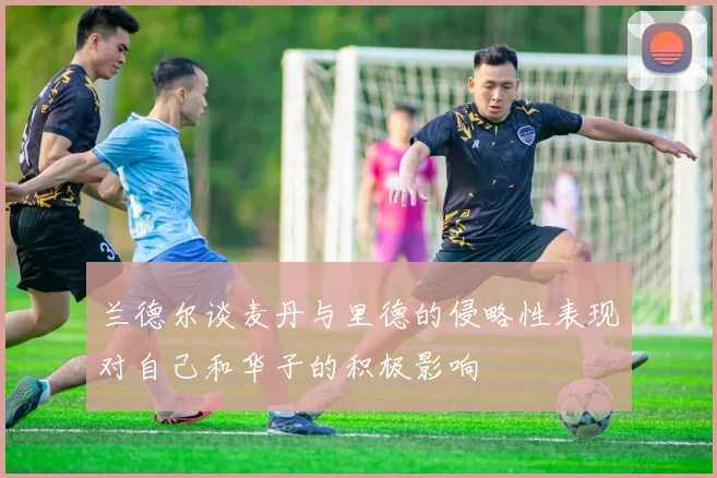 兰德尔谈麦丹与里德的侵略性表现对自己和华子的积极影响
