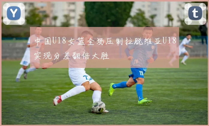 中国U18女篮全场压制拉脱维亚U18实现分差翻倍大胜